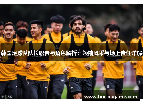 韩国足球队队长职责与角色解析：领袖风采与场上责任详解