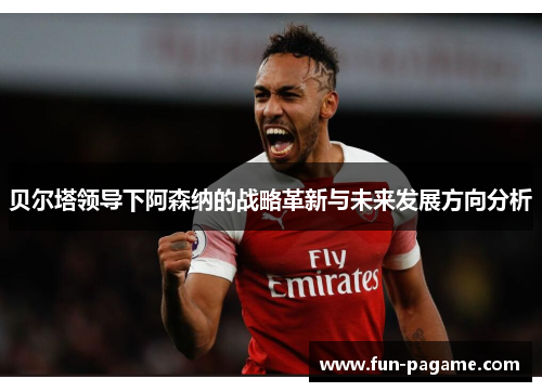 贝尔塔领导下阿森纳的战略革新与未来发展方向分析