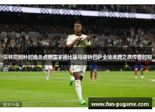 贝林厄姆补时绝杀点燃国家德比皇马逆转巴萨全场沸腾之夜传奇时刻