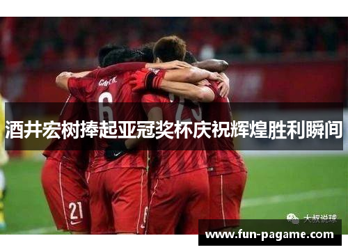 酒井宏树捧起亚冠奖杯庆祝辉煌胜利瞬间