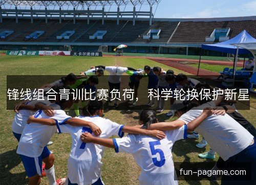 锋线组合青训比赛负荷，科学轮换保护新星
